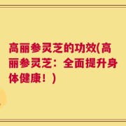 高丽参灵芝的功效(高丽参灵芝：全面提升身体健康！)