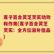 莲子百合灵芝芡实功效和作用(莲子百合灵芝芡实：全方位滋补佳品)