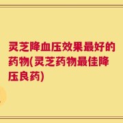 灵芝降血压效果最好的药物(灵芝药物最佳降压良药)