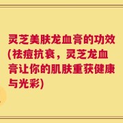 灵芝美肤龙血膏的功效(祛痘抗衰，灵芝龙血膏让你的肌肤重获健康与光彩)