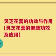 灵芝花蕾的功效与作用(灵芝花蕾的健康功效及应用)