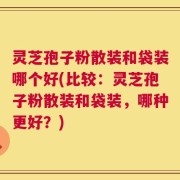 灵芝孢子粉散装和袋装哪个好(比较：灵芝孢子粉散装和袋装，哪种更好？)