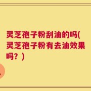 灵芝孢子粉刮油的吗(灵芝孢子粉有去油效果吗？)