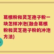 葛根粉和灵芝孢子粉一块怎样冲泡(融合葛根粉和灵芝孢子粉的冲泡方法)