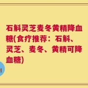 石斛灵芝麦冬黄精降血糖(食疗推荐：石斛、灵芝、麦冬、黄精可降血糖)