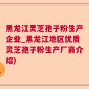 黑龙江灵芝孢子粉生产企业_黑龙江地区优质灵芝孢子粉生产厂商介绍)