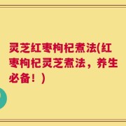 灵芝红枣枸杞煮法(红枣枸杞灵芝煮法，养生必备！)