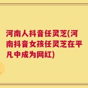 河南人抖音任灵芝(河南抖音女孩任灵芝在平凡中成为网红)