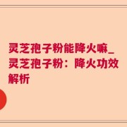 灵芝孢子粉能降火嘛_灵芝孢子粉:降火功效解析