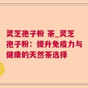 灵芝孢子粉 茶_灵芝孢子粉：提升免疫力与健康的天然茶选择