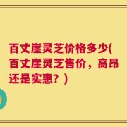 百丈崖灵芝价格多少(百丈崖灵芝售价，高昂还是实惠？)