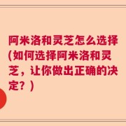 阿米洛和灵芝怎么选择(如何选择阿米洛和灵芝，让你做出正确的决定？)