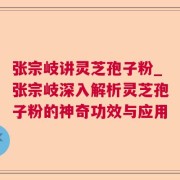 张宗岐讲灵芝孢子粉_张宗岐深入解析灵芝孢子粉的神奇功效与应用
