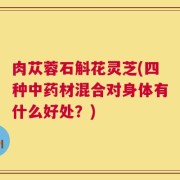 肉苁蓉石斛花灵芝(四种中药材混合对身体有什么好处？)