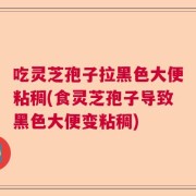 吃灵芝孢子拉黑色大便粘稠(食灵芝孢子导致黑色大便变粘稠)