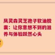 凤灵森灵芝孢子软油胶囊：让你意想不到的滋养与体验跃然心头