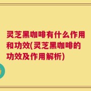 灵芝黑咖啡有什么作用和功效(灵芝黑咖啡的功效及作用解析)