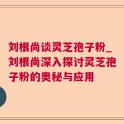 刘根尚谈灵芝孢子粉_刘根尚深入探讨灵芝孢子粉的奥秘与应用
