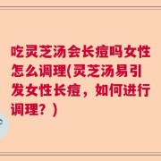 吃灵芝汤会长痘吗女性怎么调理(灵芝汤易引发女性长痘，如何进行调理？)