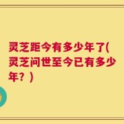 灵芝距今有多少年了(灵芝问世至今已有多少年？)