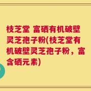 枝芝堂 富硒有机破壁灵芝孢子粉(枝芝堂有机破壁灵芝孢子粉，富含硒元素)