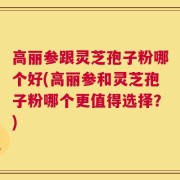 高丽参跟灵芝孢子粉哪个好(高丽参和灵芝孢子粉哪个更值得选择？)