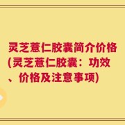 灵芝薏仁胶囊简介价格(灵芝薏仁胶囊：功效、价格及注意事项)