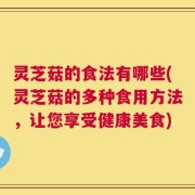 灵芝菇的食法有哪些(灵芝菇的多种食用方法，让您享受健康美食)