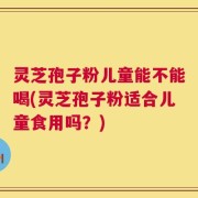 灵芝孢子粉儿童能不能喝(灵芝孢子粉适合儿童食用吗？)