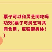 粟子可以和灵芝同吃吗功效(粟子与灵芝可共同食用，更强健身体！)