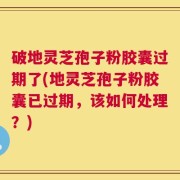 破地灵芝孢子粉胶囊过期了(地灵芝孢子粉胶囊已过期，该如何处理？)