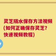 灵芝隔水保存方法视频(如何正确保存灵芝？快速视频教程)