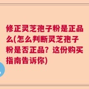 修正灵芝孢子粉是正品么(怎么判断灵芝孢子粉是否正品？这份购买指南告诉你)