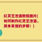 红灵芝泡酒教程图片(如何制作红灵芝泡酒，简单易懂的步骤！)