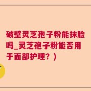 破壁灵芝孢子粉能抹脸吗_灵芝孢子粉能否用于面部护理？)