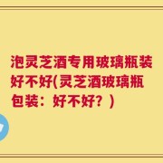 泡灵芝酒专用玻璃瓶装好不好(灵芝酒玻璃瓶包装：好不好？)