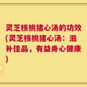 灵芝核桃猪心汤的功效(灵芝核桃猪心汤：滋补佳品，有益身心健康)