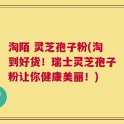 淘陌 灵芝孢子粉(淘到好货！瑞士灵芝孢子粉让你健康美丽！)