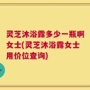 灵芝沐浴露多少一瓶啊女士(灵芝沐浴露女士用价位查询)