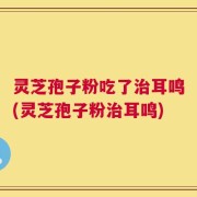 灵芝孢子粉吃了治耳鸣(灵芝孢子粉治耳鸣)