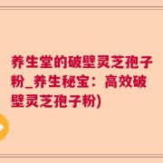 养生堂的破壁灵芝孢子粉_养生秘宝：高效破壁灵芝孢子粉)