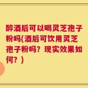 醉酒后可以喝灵芝孢子粉吗(酒后可饮用灵芝孢子粉吗？现实效果如何？)