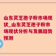 山东灵芝孢子粉市场现状_山东灵芝孢子粉市场现状分析与发展趋势预测