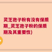 灵芝孢子粉有没有保质期_灵芝孢子粉的保质期及其重要性)