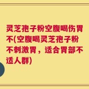 灵芝孢子粉空腹喝伤胃不(空腹喝灵芝孢子粉不刺激胃，适合胃部不适人群)