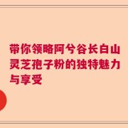 带你领略阿兮谷长白山灵芝孢子粉的独特魅力与享受
