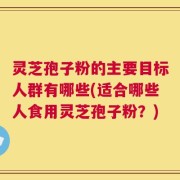 灵芝孢子粉的主要目标人群有哪些(适合哪些人食用灵芝孢子粉？)