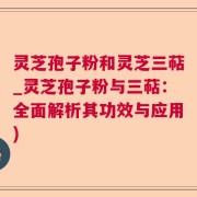 灵芝孢子粉和灵芝三萜_灵芝孢子粉与三萜:全面解析其功效与应用)