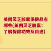 美国灵芝胶囊保健品有哪些(美国灵芝胶囊：了解保健功效及用途)