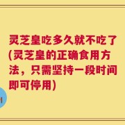 灵芝皇吃多久就不吃了(灵芝皇的正确食用方法，只需坚持一段时间即可停用)